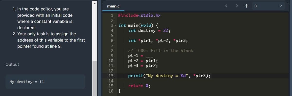 main.c
< > +c
1. In the code editor, you are
provided with an initial code
1 #include<stdio.h>
where a constant variable is
3 - int main(void) {
declared.
4.
int destiny
22;
2. Your only task is to assign the
address of this variable to the first
int *ptr1, *ptr2, *ptr3;
pointer found at line 9.
7
// TODO: Fill in the blank
ptr1
ptr2
ptr3
8
9.
ptr1;
ptr2;
10
Output
11
%3D
12
13
printf("My destiny
= %d", *ptr3);
My destiny = 11
14
15
return 0;
16 }
