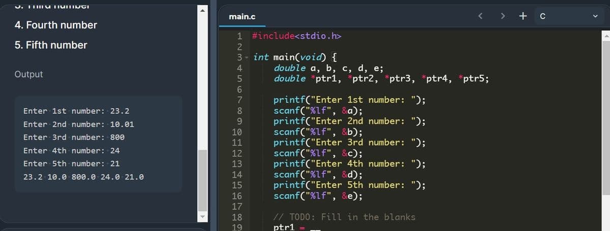 main.c
4. Fourth number
1 #include<stdio.h>
5. Fifth number
3 - int main(void) {
double a, b, c, d, e;
double *ptr1, *ptr2, *ptr3, *ptr4, *ptr5;
4
Output
printf("Enter 1st number: ");
scanf("%Lf", &a);
printf("Enter 2nd number: ");
scanf("%Lf", &b);
printf("Enter 3rd number: ");
scanf("%lf", &c);
printf("Enter 4th number: ");
scanf("%lf", &d);
printf("Enter 5th number: ");
scanf("%lf", &e);
7
Enter 1st number: 23.2
8
9.
Enter 2nd number: 10.01
10
Enter 3rd - number: 800
11
Enter 4th number: 24
12
Enter 5th number: 21
13
23.2 10.0 800.0 24.0- 21.0
14
15
16
17
// TODO: Fill in the blanks
ptr1
18
19
