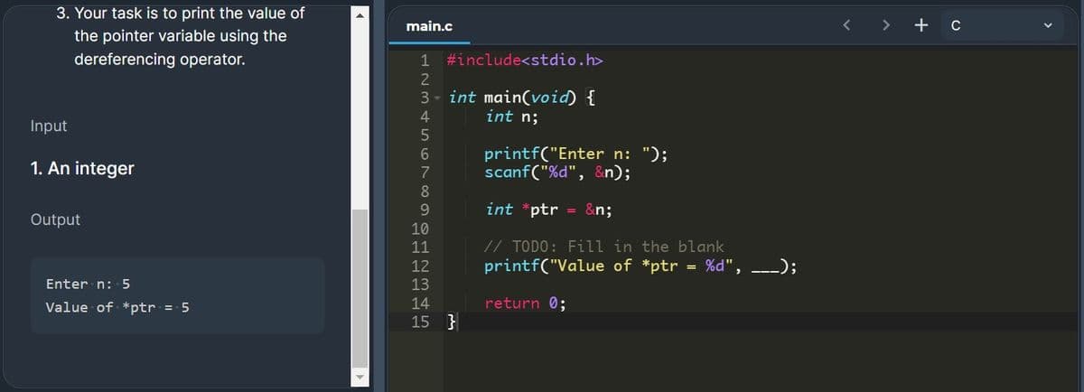 3. Your task is to print the value of
main.c
+ c
the pointer variable using the
dereferencing operator.
1 #include<stdio.h>
2
3 - int main(void) {
4
int n;
Input
printf("Enter n: ");
scanf("%d", &n);
6.
1. An integer
7
8
9.
int *ptr = &n;
Output
10
// TODO: Fill in the blank
printf("Value of *ptr = %d", _-_);
11
12
Enter n: 5
13
Value of *ptr = 5
14
return 0;
15 }
