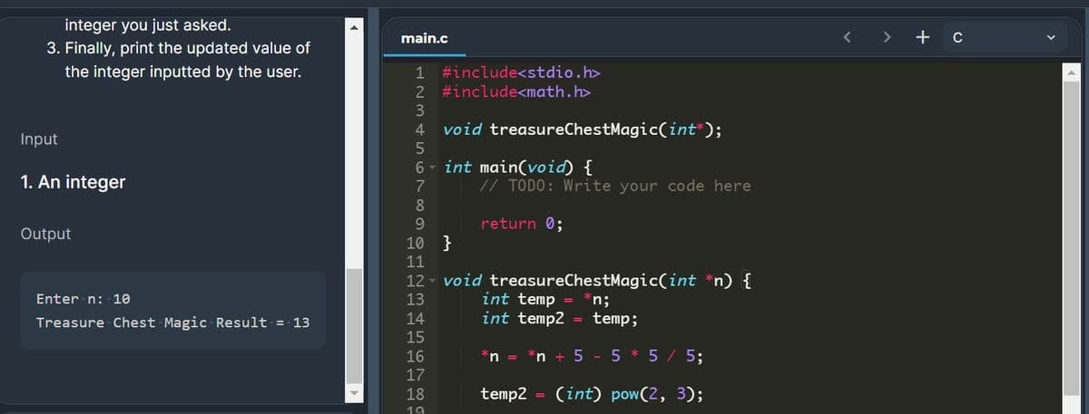 integer you just asked.
3. Finally, print the updated value of
main.c
+ c
the integer inputted by the user.
1 #include<stdio.h>
2 #include<math.h>
3
4
void treasureChestMagic(int*);
Input
int main(void) {
// TODO: Write your code here
6.
1. An integer
7
8
9.
return 0;
Output
10 }
11
12 - void treasureChestMagic(int *n) {
int temp = *n;
= temp;
Enter n: 10
13
Treasure Chest Magic Result = 13
14
int temp2
15
16
*n = *n + 5 - 5 * 5 / 5;
17
18
temp2
(int) pow(2, 3);
19
