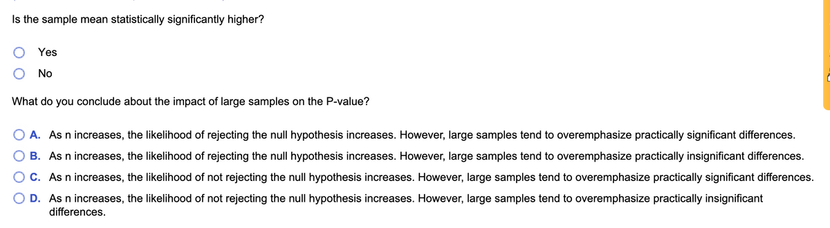 Is the sample mean statistically significantly higher?
Yes
O No
What do you conclude about the impact of large samples on the P-value?
O A. As n increases, the likelihood of rejecting the null hypothesis increases. However, large samples tend to overemphasize practically significant differences.
B. As n increases, the likelihood of rejecting the null hypothesis increases. However, large samples tend to overemphasize practically insignificant differences.
C. As n increases, the likelihood of not rejecting the null hypothesis increases. However, large samples tend to overemphasize practically significant differences.
D. As n increases, the likelihood of not rejecting the null hypothesis increases. However, large samples tend to overemphasize practically insignificant
differences.
