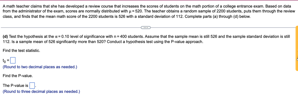 A math teacher claims that she has developed a review course that increases the scores of students on the math portion of a college entrance exam. Based on data
from the administrator of the exam, scores are normally distributed with u = 520. The teacher obtains a random sample of 2200 students, puts them through the review
class, and finds that the mean math score of the 2200 students is 526 with a standard deviation of 112. Complete parts (a) through (d) below.
...
(d) Test the hypothesis at the a = 0.10 level of significance with n = 400 students. Assume that the sample mean is still 526 and the sample standard deviation is still
112. Is a sample mean of 526 significantly more than 520? Conduct a hypothesis test using the P-value approach.
Find the test statistic.
to
(Round to two decimal places as needed.)
Find the P-value.
The P-value is
(Round to three decimal places as needed.)
