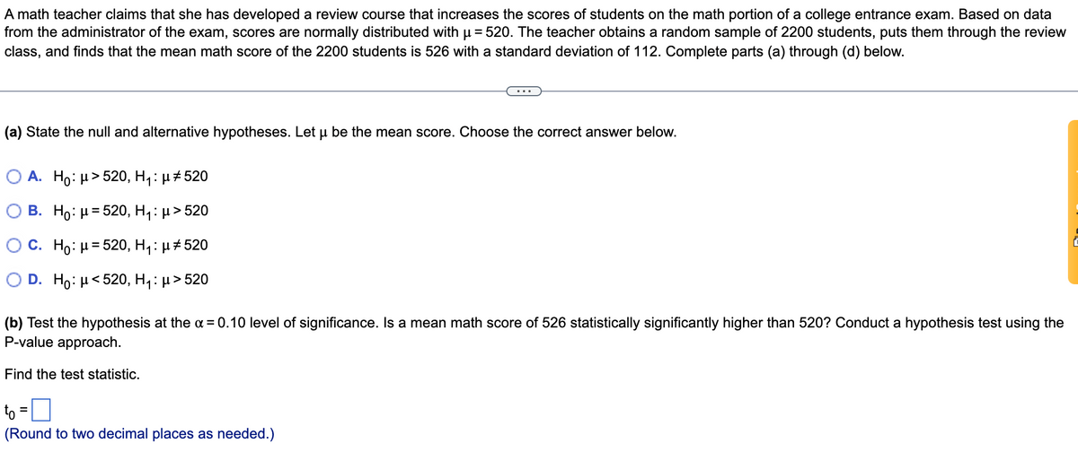 A math teacher claims that she has developed a review course that increases the scores of students on the math portion of a college entrance exam. Based on data
from the administrator of the exam, scores are normally distributed with u = 520. The teacher obtains a random sample of 2200 students, puts them through the review
class, and finds that the mean math score of the 2200 students is 526 with a standard deviation of 112. Complete parts (a) through (d) below.
...
(a) State the null and alternative hypotheses. Let u be the mean score. Choose the correct answer below.
O A. Ho: H> 520, H,: µ#520
O B. Ho: µ = 520, H1: µ > 520
O C. Ho: H= 520, H,: µ+ 520
O D. Ho: H< 520, H,: µ > 520
(b) Test the hypothesis at the a = 0.10 level of significance. Is a mean math score of 526 statistically significantly higher than 520? Conduct a hypothesis test using the
P-value approach.
Find the test statistic.
to =0
(Round to two decimal places as needed.)
