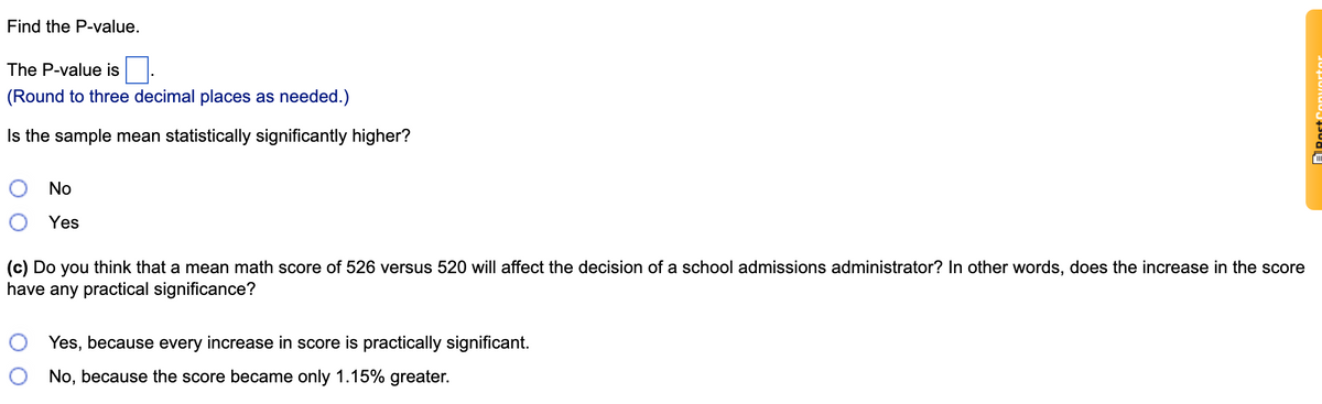 Find the P-value.
The P-value is
(Round to three decimal places as needed.)
Is the sample mean statistically significantly higher?
No
Yes
(c) Do you think that a mean math score of 526 versus 520 will affect the decision of a school admissions administrator? In other words, does the increase in the score
have any practical significance?
Yes, because every increase in score is practically significant.
No, because the score became only 1.15% greater.
ARostConnuortor
