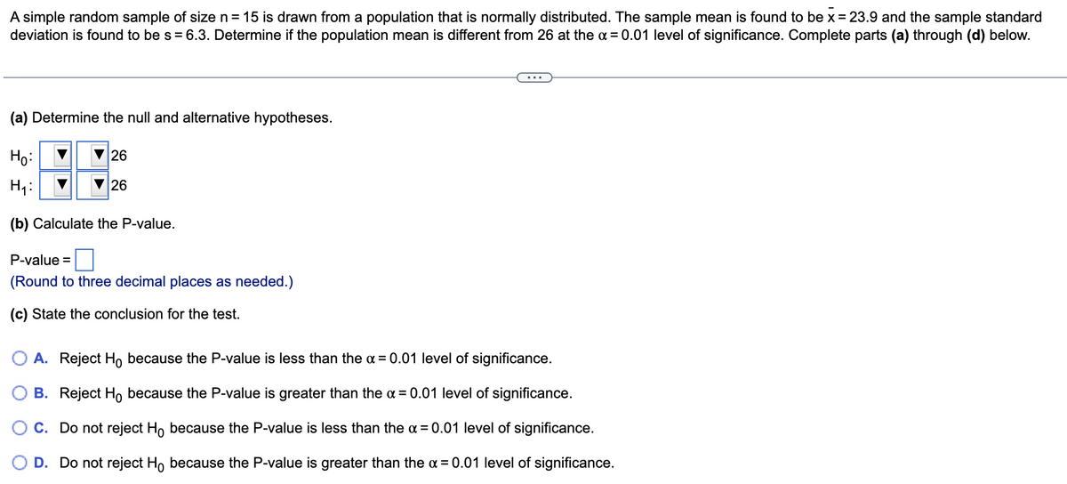 A simple random sample of size n = 15 is drawn from a population that is normally distributed. The sample mean is found to be x = 23.9 and the sample standard
deviation is found to be s = 6.3. Determine if the population mean is different from 26 at the a = 0.01 level of significance. Complete parts (a) through (d) below.
(a) Determine the null and alternative hypotheses.
Ho:
26
H4:
26
(b) Calculate the P-value.
P-value
(Round to three decimal places as needed.)
(c) State the conclusion for the test.
O A. Reject Ho because the P-value is less than the a = 0.01 level of significance.
B. Reject Ho because the P-value is greater than the a = 0.01 level of significance.
O C. Do not reject Ho because the P-value is less than the a= 0.01 level of significance.
O D. Do not reject H, because the P-value is greater than the a = 0.01 level of significance.
