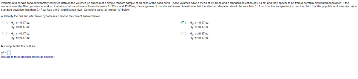 Workers at a certain soda drink factory collected data on the volumes (in ounces) of a simple random sample of 18 cans of the soda drink. Those volumes have a mean of 12.19 oz and a standard deviation of 0.14 oz, and they appear to be from a normally distributed population. If the
workers want the filling process to work so that almost all cans have volumes between 11.92 oz and 12.60 oz, the range rule of thumb can be used to estimate that the standard deviation should be less than 0.17 oz. Use the sample data to test the claim that the population of volumes has a
standard deviation less than 0.17 oz. Use a 0.01 significance level. Complete parts (a) through (d) below.
a. Identify the null and alternative hypotheses. Choose the correct answer below.
O A. Ho: 0= 0.17 oz
H,: 0+0.17 oz
Ho: 0 = 0.17 oz
H: o<0.17 oz
O D. Hn: 020.17 oz
O C. Ho: o> 0.17 oz
H,: 0 = 0.17 oz
H,: o<0.17 oz
b. Compute the test statistic.
x? =D
(Round to three decimal places as needed.)
