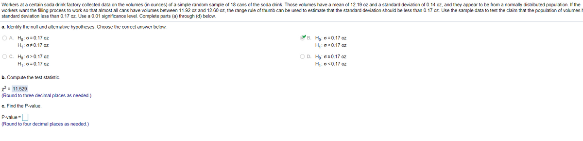 Workers at a certain soda drink factory collected data on the volumes (in ounces) of a simple random sample of 18 cans of the soda drink. Those volumes have a mean of 12.19 oz and a standard deviation of 0.14 oz, and they appear to be from a normally distributed population. If the
workers want the filling process to work so that almost all cans have volumes between 11.92 oz and 12.60 oz, the range rule of thumb can be used to estimate that the standard deviation should be less than 0.17 oz. Use the sample data to test the claim that the population of volumes
standard deviation less than 0.17 oz. Use a 0.01 significance level. Complete parts (a) through (d) below.
a. Identify the null and alternative hypotheses. Choose the correct answer below.
B. Ho: 0 = 0.17 oz
O A. Ho: o =0.17 oz
H,: o 0.17 oz
H,: o<0.17 oz
O C. Ho: o> 0.17 oz
H,: 0 = 0.17 oz
O D. Ho: 020.17 oz
H,: o<0.17 oz
b. Compute the test statistic.
x2 = 11.529
(Round to three decimal places as needed.)
c. Find the P-value.
P-value =|
(Round to four decimal places as needed.)
