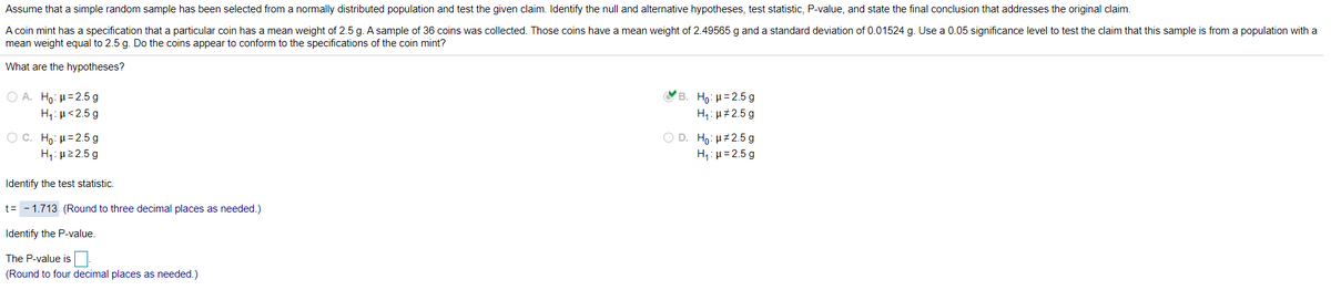 Assume that a simple random sample has been selected from a normally distributed population and test the given claim. Identify the null and alternative hypotheses, test statistic, P-value, and state the final conclusion that addresses the original claim.
A coin mint has a specification that a particular coin has a mean weight of 2.5 g. A sample of 36 coins was collected. Those coins have a mean weight of 2.49565 g and a standard deviation of 0.01524 g. Use a 0.05 significance level to test the claim that this sample is from a population with a
mean weight equal to 2.5 g. Do the coins appear to conform to the specifications of the coin mint?
What are the hypotheses?
Ο Α. Η0: μ= 2.5 g
в. Но: и32.5 g
H1: µ<2.5 g
H1: u#2.5 g
O D. Ho: µ#2.5 g
O C. Ho: H=2.5 g
Η: μ2 2.5 g
H,: µ=2.5 g
Identify the test statistic.
t= - 1.713 (Round to three decimal places as needed.)
Identify the P-value.
The P-value is
(Round to four decimal places as needed.)
