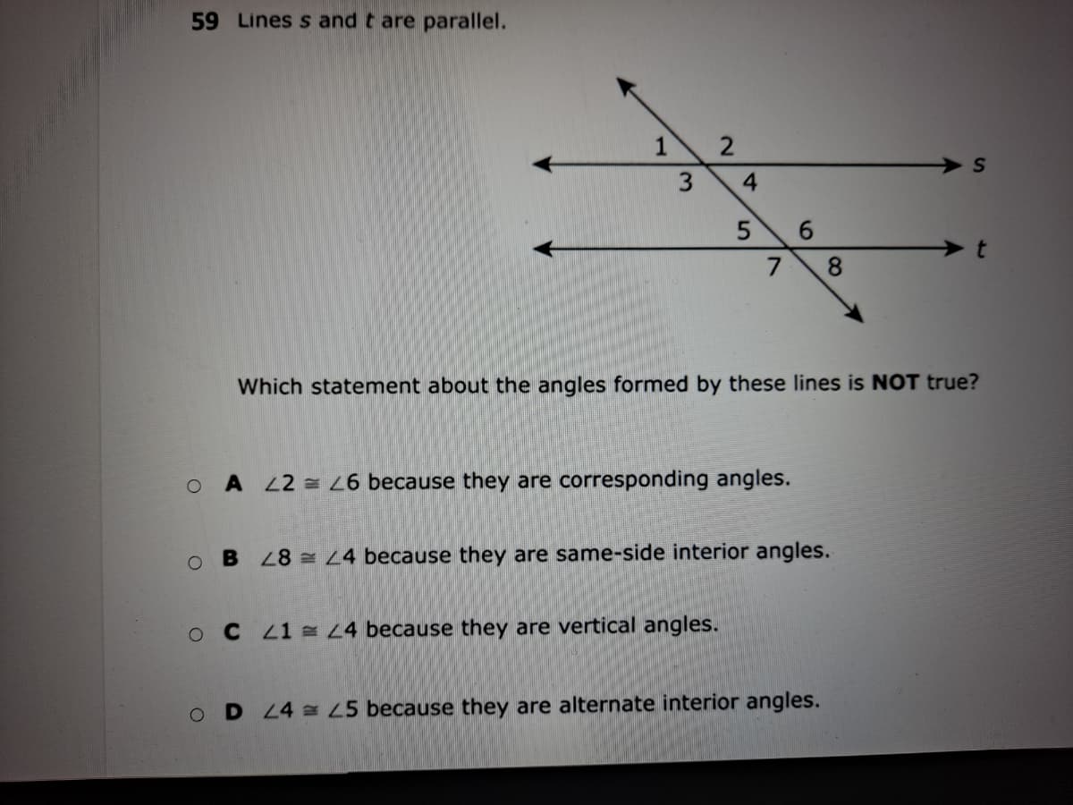 59 Lines s and t are parallel.
1 2
6.
7
8.
Which statement about the angles formed by these lines is NOT true?
O A 22 = 6 because they are corresponding angles.
B 8 L4 because they are same-side interior angles.
C 1 L4 because they are vertical angles.
D 4 5 because they are alternate interior angles.
4.
