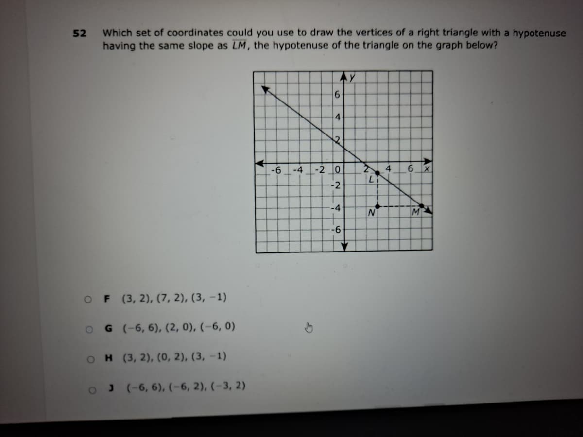 Which set of coordinates could you use to draw the vertices of a right triangle with a hypotenuse
having the same slope as LM, the hypotenuse of the triangle on the graph below?
Ay
4
-6
-4
-2 0
4.
-2
-4
-6
F (3, 2), (7, 2), (3, -1)
G (-6, 6), (2, 0), (-6, 0)
H (3, 2), (0, 2), (3, -1)
J((6, 6), (-6, 2), (-3, 2)
52
