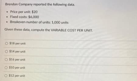 Brendon Company reported the following data.
• Price per unit: $20
. Fixed costs: $6,000
. Breakeven number of units: 1,000 units
Given these data, compute the VARIABLE COST PER UNIT.
O $18 per unit
O $14 per unit
O $16 per unit
O $10 per unit
O $12 per unit