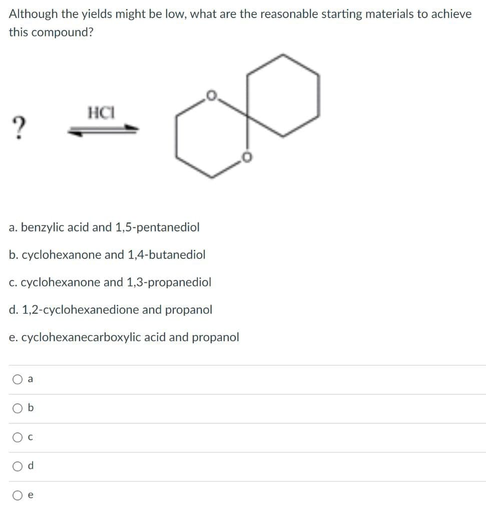 Although the yields might be low, what are the reasonable starting materials to achieve
this compound?
HCI
?
a. benzylic acid and 1,5-pentanediol
b. cyclohexanone and 1,4-butanediol
c. cyclohexanone and 1,3-propanediol
d. 1,2-cyclohexanedione and propanol
e. cyclohexanecarboxylic
Oa
O b
C
O d
e
O
acid and propanol