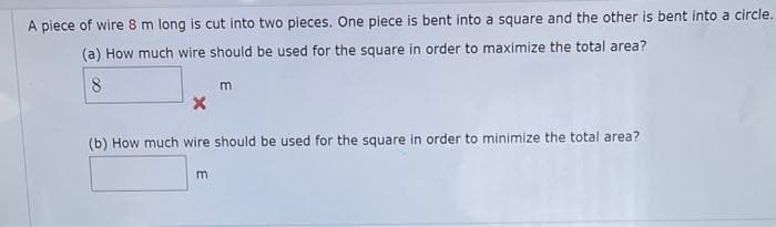 A piece of wire 8 m long is cut into two pieces. One piece is bent into a square and the other is bent into a circle.
(a) How much wire should be used for the square in order to maximize the total area?
8
m
X
(b) How much wire should be used for the square in order to minimize the total area?
m