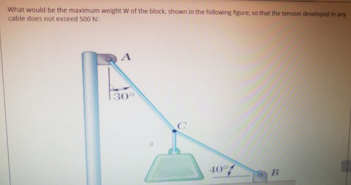 What would be the maximum weight W of the block, shown in the following figure, so that the tension developed in any
cable does not exceed 500 N:
130°
40°
B
