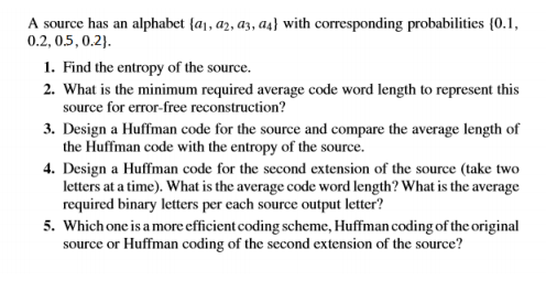 A source has an alphabet {a, a2, az, as} with corresponding probabilities {0.1,
0.2, 0.5, 0.2).
1. Find the entropy of the source.
2. What is the minimum required average code word length to represent this
source for error-free reconstruction?
3. Design a Huffman code for the source and compare the average length of
the Huffman code with the entropy of the source.
4. Design a Huffman code for the second extension of the source (take two
letters at a time). What is the average code word length? What is the average
required binary letters per each source output letter?
5. Which one is a more efficient coding scheme, Huffman coding of the original
source or Huffman coding of the second extension of the source?
