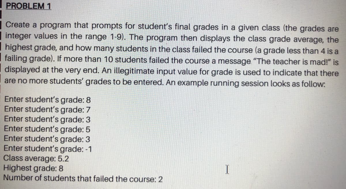 PROBLEM 1
Create a program that prompts for student's final grades in a given class (the grades are
integer values in the range 1-9). The program then displays the class grade average, the
highest grade, and how many students in the class failed the course (a grade less than 4 is a
I failing grade). If more than 10 students failed the course a message "The teacher is mad!" is
displayed at the very end. An illegitimate input value for grade is used to indicate that there
are no more students' grades to be entered. An example running session looks as follow:
Enter student's grade: 8
Enter student's grade: 7
Enter student's grade: 3
Enter student's grade: 5
Enter student's grade: 3
Enter student's grade: -1
Class average: 5.2
Highest grade: 8
Number of students that failed the course: 2
