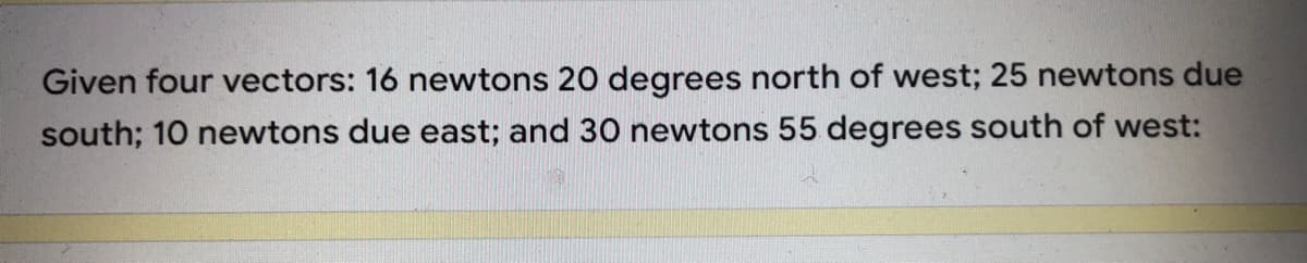 Given four vectors: 16 newtons 20 degrees north of west; 25 newtons due
south; 10 newtons due east; and 30 newtons 55 degrees south of west:
