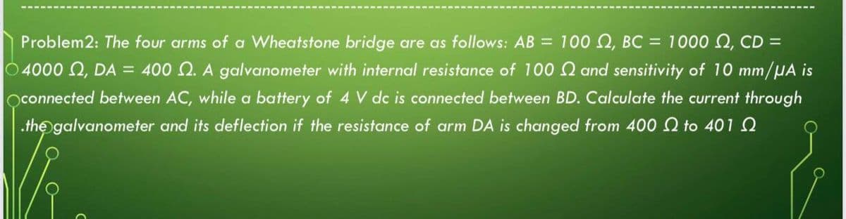 Problem2: The four arms of a Wheatstone bridge are as follows: AB = 100 Q, BC = 1000 Q, CD =
O 4000 2, DA = 400 Q. A galvanometer with internal resistance of 100 N and sensitivity of 10 mm/HA is
oconnected between AC, while a battery of 4 V dc is connected between BD. Calculate the current through
.the galvanometer and its deflection if the resistance of arm DA is changed from 400 to 401 Q
