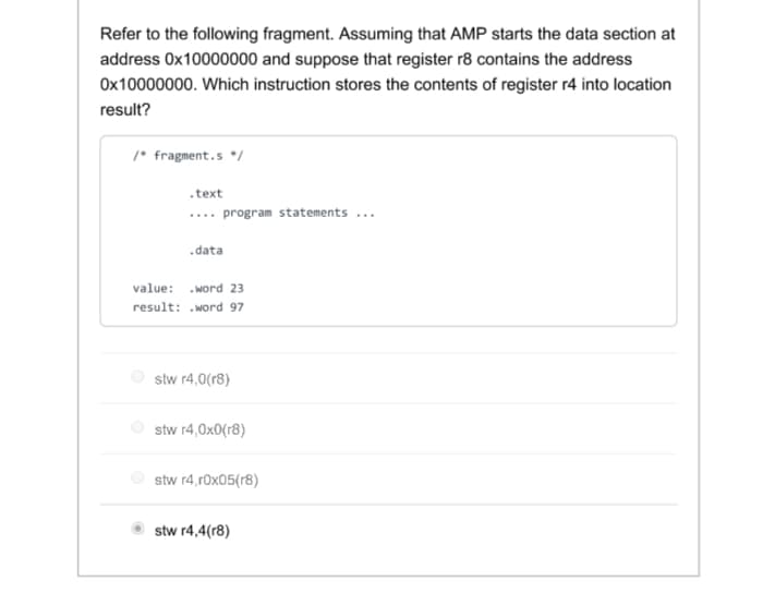 Refer to the following fragment. Assuming that AMP starts the data section at
address Ox10000000 and suppose that register r8 contains the address
Ox10000000. Which instruction stores the contents of register r4 into location
result?
/* fragment.s */
.text
.... program statements ...
.data
value: .word 23
result: .word 97
stw r4,0(r8)
stw r4,0x0(r8)
stw r4,r0x05(r8)
stw r4,4(r8)
