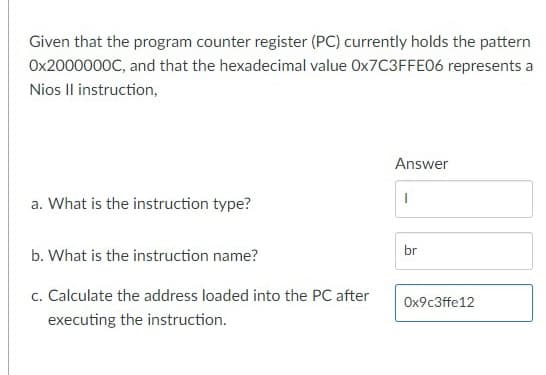 Given that the program counter register (PC) currently holds the pattern
Ox2000000C, and that the hexadecimal value OX7C3FFE06 represents a
Nios Il instruction,
Answer
a. What is the instruction type?
br
b. What is the instruction name?
c. Calculate the address loaded into the PC after
Ox9c3ffe12
executing the instruction.
