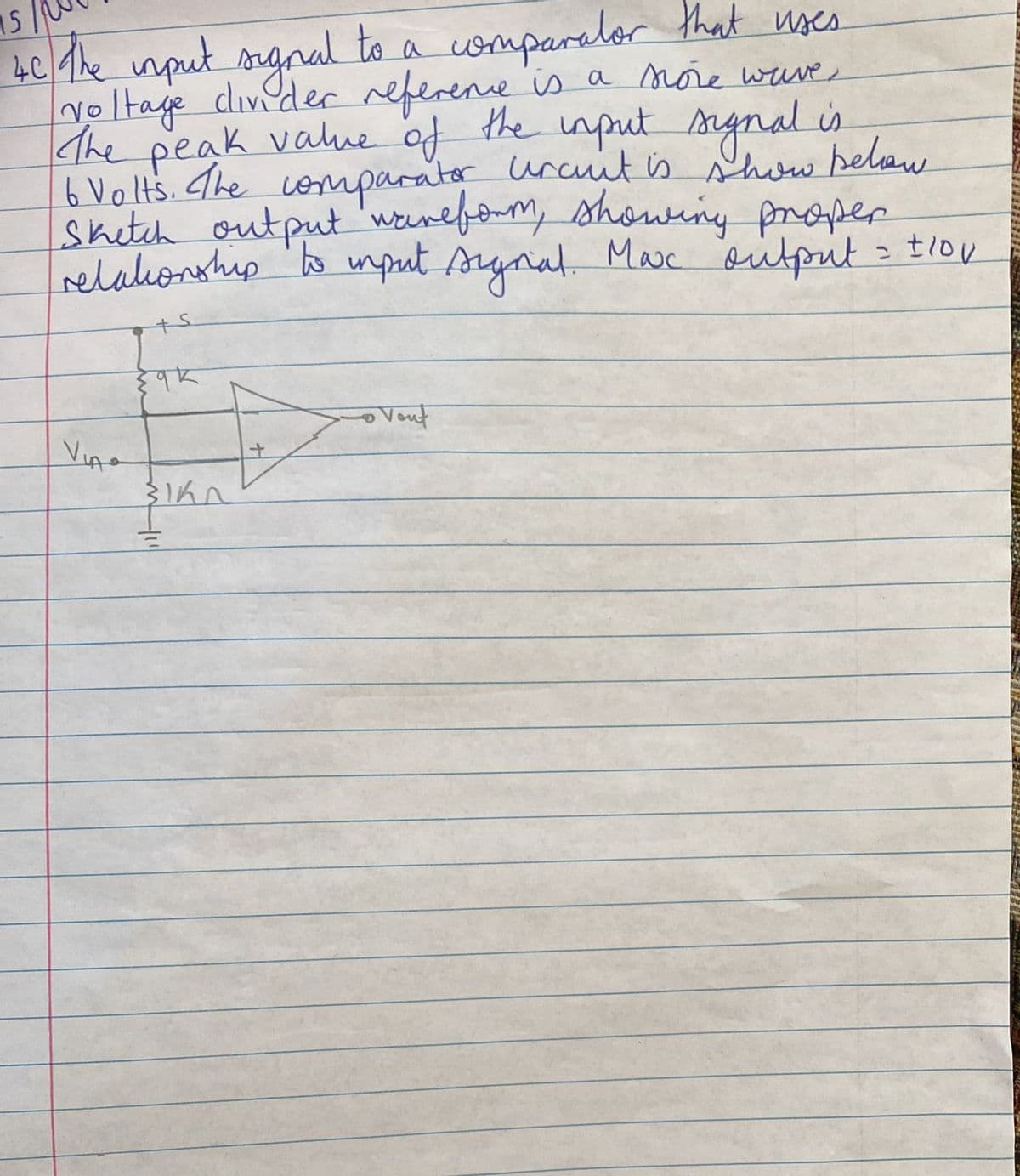 15
4C The input orgral to a comparalor that uses
voltage diveder referene is a noie wave
The peak value of the input snynal is
6 Volts. The comparator urct is show belaw
shetch output 'wonefom, showing proper
relahonship o umput synal Mac sutpit tiov
Veut
Vino
