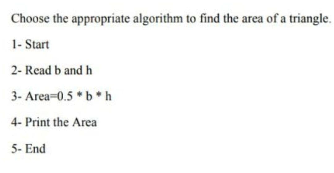Choose the appropriate algorithm to find the area of a triangle.
1- Start
2- Read b andh
3- Area=0.5 * b*h
4- Print the Area
5- End
