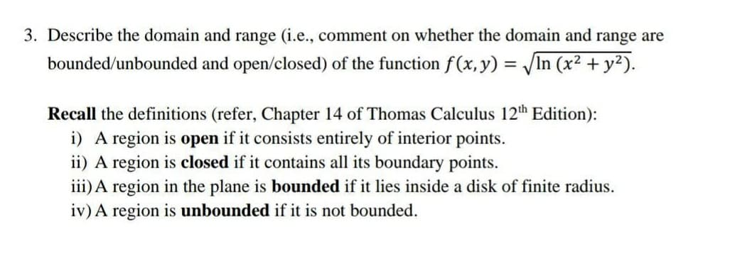 3. Describe the domain and range (i.e., comment on whether the domain and range are
bounded/unbounded and open/closed) of the function f(x,y) = In (x2 + y2).
Recall the definitions (refer, Chapter 14 of Thomas Calculus 12th Edition):
i) A region is open if it consists entirely of interior points.
ii) A region is closed if it contains all its boundary points.
iii) A region in the plane is bounded if it lies inside a disk of finite radius.
iv) A region is unbounded if it is not bounded.
