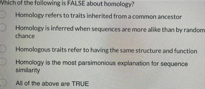 Which of the following is FALSE about homology?
Homology refers to traits inherited from a common ancestor
Homology is inferred when sequences are more alike than by random
chance
Homologous traits refer to having the same structure and function
Homology is the most parsimonious explanation for sequence
similarity
All of the above are TRUE
