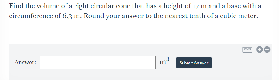 Find the volume of a right circular cone that has a height of 17 m and a base with a
circumference of 6.3 m. Round your answer to the nearest tenth of a cubic meter.
Answer:
3
m'
Submit Answer
