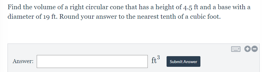 Find the volume of a right circular cone that has a height of 4.5 ft and a base with a
diameter of 19 ft. Round your answer to the nearest tenth of a cubic foot.
3
ft
Answer:
Submit Answer
