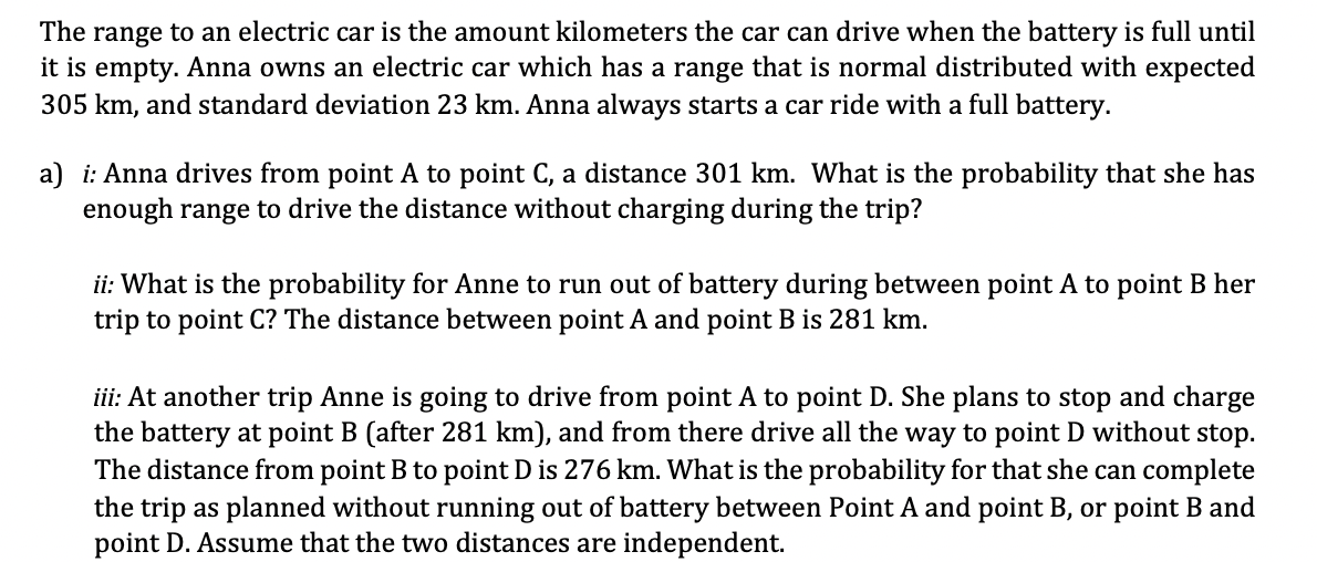 The range to an electric car is the amount kilometers the car can drive when the battery is full until
it is empty. Anna owns an electric car which has a range that is normal distributed with expected
305 km, and standard deviation 23 km. Anna always starts a car ride with a full battery.
a) i: Anna drives from point A to point C, a distance 301 km. What is the probability that she has
enough range to drive the distance without charging during the trip?
ii: What is the probability for Anne to run out of battery during between point A to point B her
trip to point C? The distance between point A and point B is 281 km.
iii: At another trip Anne is going to drive from point A to point D. She plans to stop and charge
the battery at point B (after 281 km), and from there drive all the way to point D without stop.
The distance from point B to point D is 276 km. What is the probability for that she can complete
the trip as planned without running out of battery between Point A and point B, or point B and
point D. Assume that the two distances are independent.
