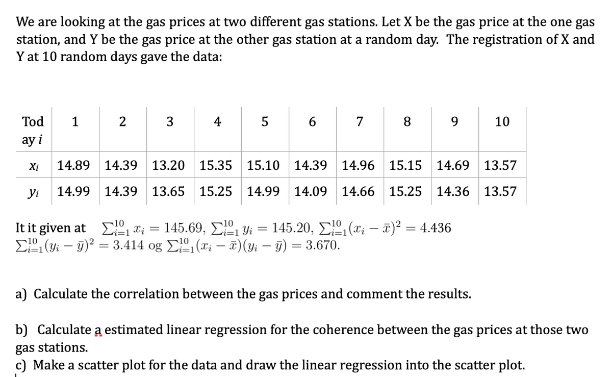 We are looking at the gas prices at two different gas stations. Let X be the gas price at the one gas
station, and Y be the gas price at the other gas station at a random day. The registration of X and
Y at 10 random days gave the data:
Tod
1
5
6.
7
8.
10
ay i
Xi
14.89
14.39
13.20 15.35 15.10
14.39
14.96 15.15 14.69 13.57
yi
14.99 14.39 13.65 15.25
14.99
14.09
14.66 15.25 14.36 13.57
It it given at E1 t; = 145.69, E1 Yi = 145.20, E1 (x; – T)² = 4.436
E1 (yi – 9)² = 3.414 og E (x; –- x)(y; – 9) = 3.670.
|3D
a) Calculate the correlation between the gas prices and comment the results.
b) Calculate a estimated linear regression for the coherence between the gas prices at those two
gas stations.
c) Make a scatter plot for the data and draw the linear regression into the scatter plot.
3.
