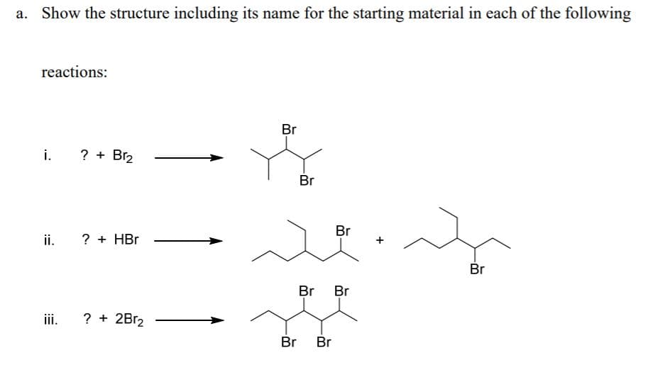Show the structure including its name for the starting material in each of the following
reactions:
Br
i. ? +
Br2
Br
Br
ii.
? + HBr
Br
Br
Br
iii.
? + 2B12
Br Br
+
:=
