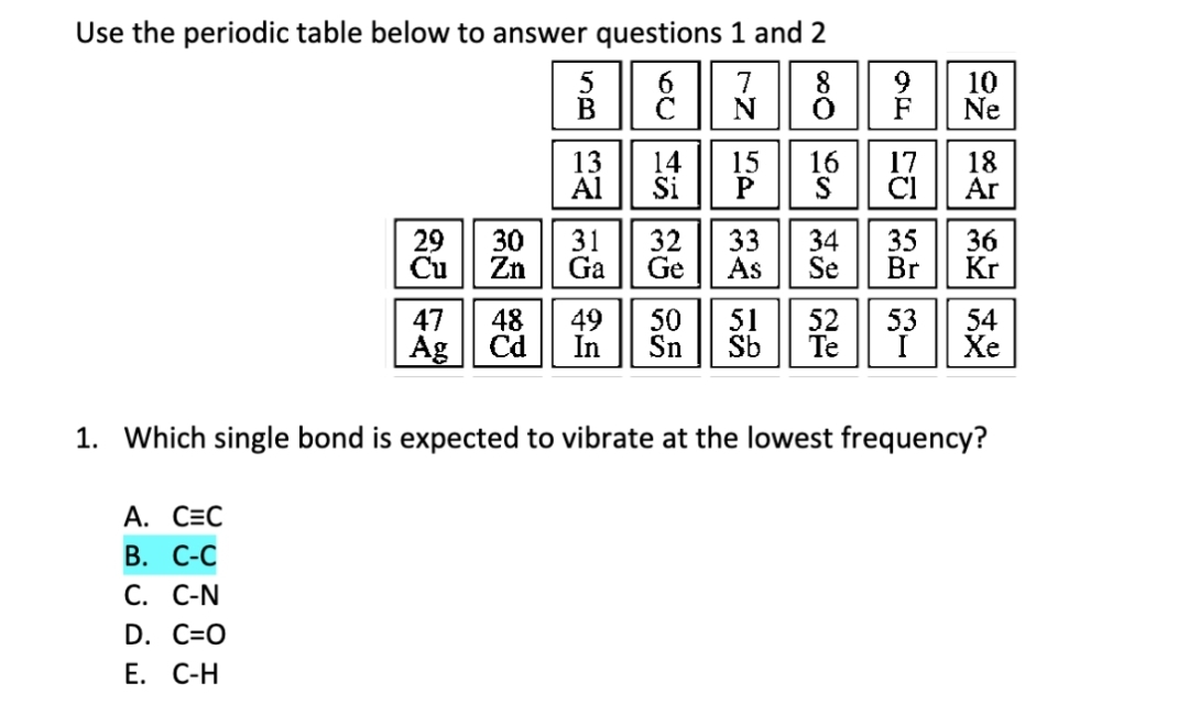 Use the periodic table below to answer questions 1 and 2
6
7
8
č
N
0
14
A. CEC
B. C-C
C. C-N
29
Cu
D. C=O
E. C-H
5
B
13
Al
15 16 17
Si P S CI
30 31 32 33 34
Zn Ga Ge As
Se
F Ne
18
455560
35
22 482
Br
10
47
48
49 50 51 52 53
Ag Cd In Sn Sb Te
Ar
36
Kr
1. Which single bond is expected to vibrate at the lowest frequency?
54
Xe