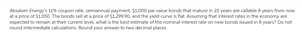 Absalom Energy's 11% coupon rate, semiannual payment, $1,000 par value bonds that mature in 20 years are callable 8 years from now
at a price of $1,050. The bonds sell at a price of $1,299.90, and the yield curve is flat. Assuming that interest rates in the economy are
expected to remain at their current level, what is the best estimate of the nominal interest rate on new bonds issued in 8 years? Do not
round intermediate calculations. Round your answer to two decimal places