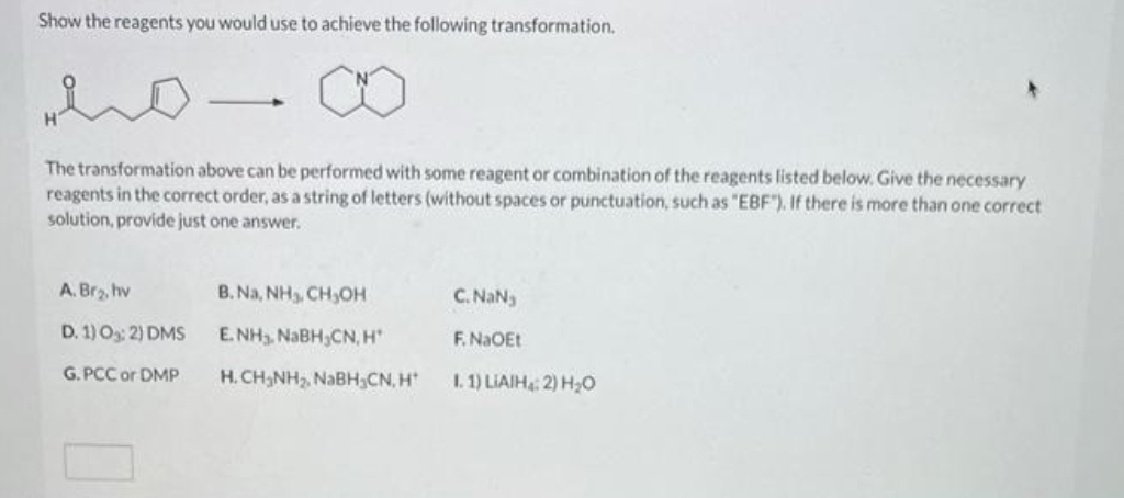 Show the reagents you would use to achieve the following transformation.
The transformation above can be performed with some reagent or combination of the reagents listed below. Give the necessary
reagents in the correct order, as a string of letters (without spaces or punctuation, such as "EBF"). If there is more than one correct
solution, provide just one answer.
A. Br₂, hv
D. 1) 0₂:2) DMS
G.PCC or DMP
B. Na, NH₁, CH₂OH
E.NH₂. NaBH CN, H
H. CH₂NH₂, NaBH₂CN, H
C. NaN₂
F. NaOEt
I. 1) LIAIH: 2) H₂O