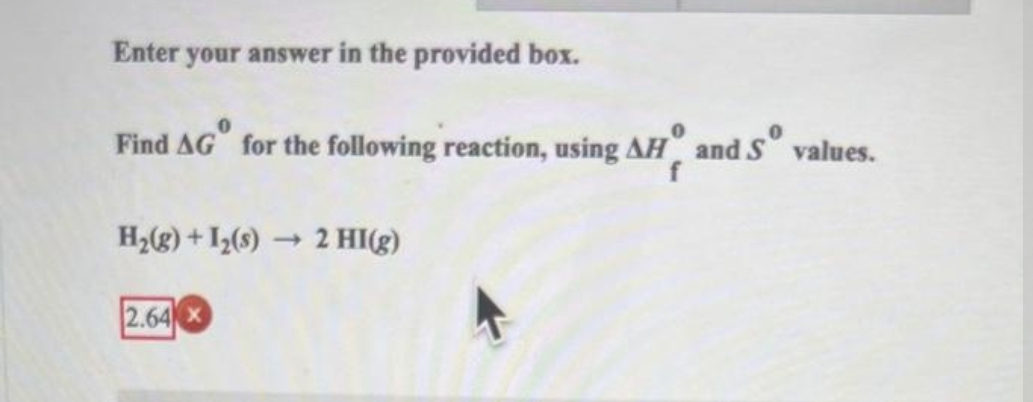 Enter your answer in the provided box.
Find AG for the following reaction, using AH and S values.
H₂(g) +1₂(s)→ 2 HI(g)
2.64 x