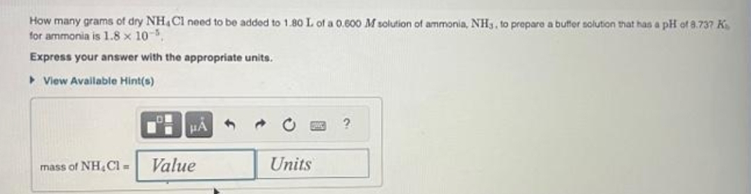 How many grams of dry NH4Cl need to be added to 1.80 L of a 0.600 M solution of ammonia, NH3, to prepare a buffer solution that has a pH of 8.737 K
for ammonia is 1.8 x 10-5,
Express your answer with the appropriate units.
View Available Hint(s)
mass of NH₂Cl =
HA
Value
Units
?