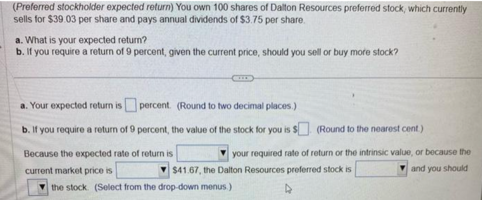 (Preferred stockholder expected return) You own 100 shares of Dalton Resources preferred stock, which currently
sells for $39.03 per share and pays annual dividends of $3.75 per share.
a. What is your expected return?
b. If you require a return of 9 percent, given the current price, should you sell or buy more stock?
a. Your expected return is
percent. (Round to two decimal places.)
b. If you require a return of 9 percent, the value of the stock for you is $
Because the expected rate of return is
current market price is
(Round to the nearest cent.)
your required rate of return or the intrinsic value, or because the
$41.67, the Dalton Resources preferred stock is
and you should
the stock. (Select from the drop-down menus.)