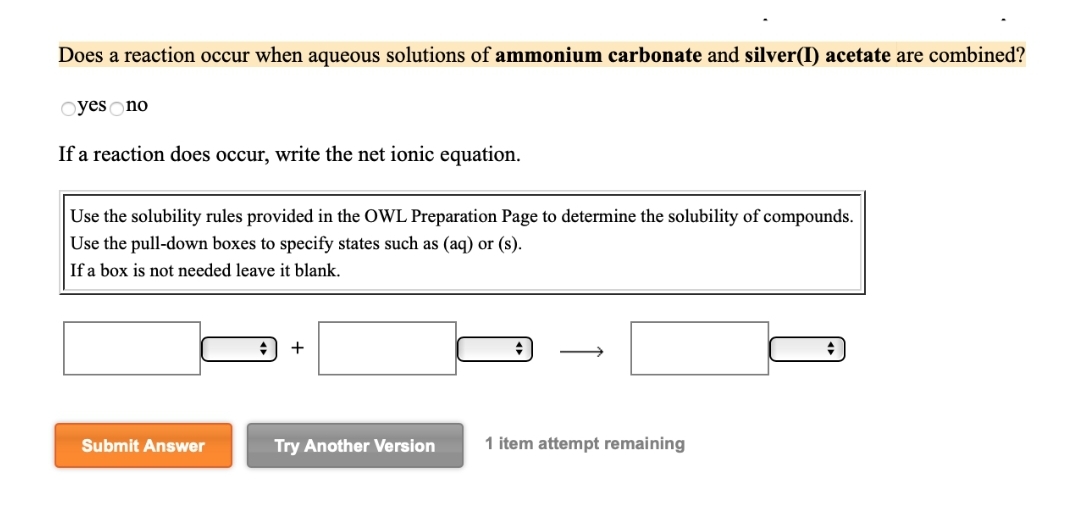 Does a reaction occur when aqueous solutions of ammonium carbonate and silver(I) acetate are combined?
Oyes no
If a reaction does occur, write the net ionic equation.
Use the solubility rules provided in the OWL Preparation Page to determine the solubility of compounds.
Use the pull-down boxes to specify states such as (aq) or (s).
If a box is not needed leave it blank.
Submit Answer
+
Try Another Version
1 item attempt remaining
