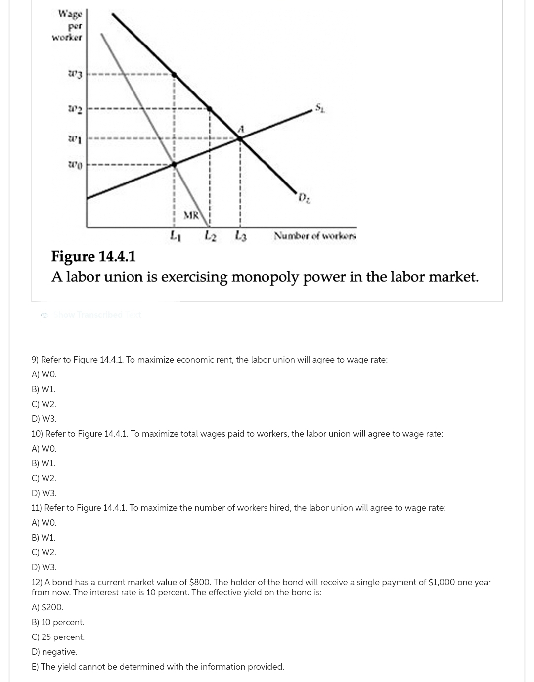Wage
per
worker
W3
102
3
wo
4₁
Show Transcribed Text
MR
L3
0₂
Number of workers
Figure 14.4.1
A labor union is exercising monopoly power in the labor market.
9) Refer to Figure 14.4.1. To maximize economic rent, the labor union will agree to wage rate:
A) WO.
B) W1.
C) W2.
D) W3.
10) Refer to Figure 14.4.1. To maximize total wages paid to workers, the labor union will agree to wage rate:
A) WO.
B) W1.
C) W2.
D) W3.
11) Refer to Figure 14.4.1. To maximize the number of workers hired, the labor union will agree to wage rate:
A) WO.
B) W1.
C) W2.
D) W3.
12) A bond has a current market value of $800. The holder of the bond will receive a single payment of $1,000 one year
from now. The interest rate is 10 percent. The effective yield on the bond is:
A) $200.
B) 10 percent.
C) 25 percent.
D) negative.
E) The yield cannot be determined with the information provided.