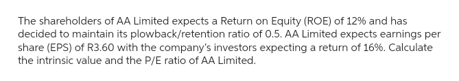 The shareholders of AA Limited expects a Return on Equity (ROE) of 12% and has
decided to maintain its plowback/retention ratio of 0.5. AA Limited expects earnings per
share (EPS) of R3.60 with the company's investors expecting a return of 16%. Calculate
the intrinsic value and the P/E ratio of AA Limited.