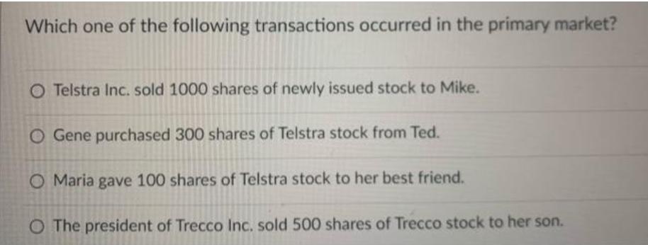 Which one of the following transactions occurred in the primary market?
O Telstra Inc. sold 1000 shares of newly issued stock to Mike.
O Gene purchased 300 shares of Telstra stock from Ted.
O Maria gave 100 shares of Telstra stock to her best friend.
O The president of Trecco Inc. sold 500 shares of Trecco stock to her son.