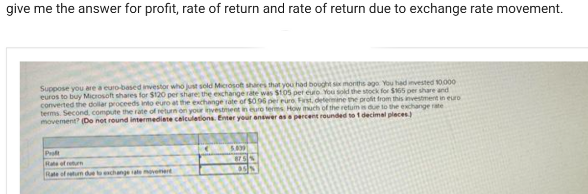 give me the answer for profit, rate of return and rate of return due to exchange rate movement.
Suppose you are a euro-based investor who just sold Microsoft shares that you had bought six months ago You had invested 10,000
euros to buy Microsoft shares for $120 per share; the exchange rate was $105 per euro. You sold the stock for $165 per share and
converted the dollar proceeds into euro at the exchange rate of $0.96 per euro, First, determine the profit from this investment in euro
terms. Second, compute the rate of return on your investment in euro terms. How much of the retum is due to the exchange rate
movement? (Do not round intermediate calculations. Enter your answer as a percent rounded to 1 decimal places.)
Profit
Rate of return
Rate of return due to exchange rate movement
5.039
87.5 %
95%