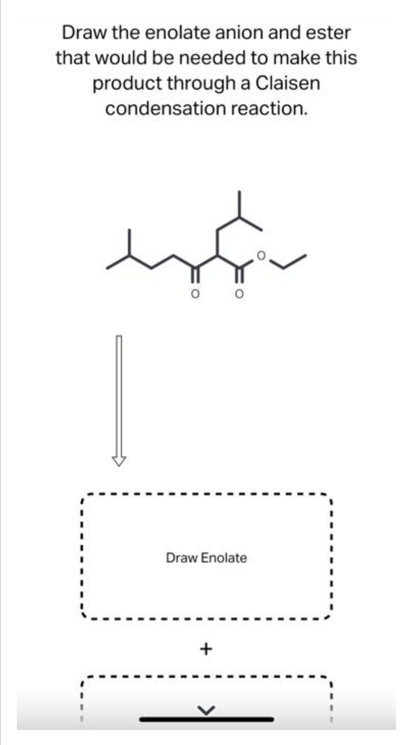 Draw the enolate anion and ester
that would be needed to make this
product through a Claisen
condensation reaction.
Draw Enolate
+