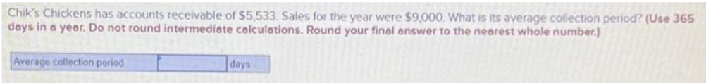 Chik's Chickens has accounts receivable of $5,533. Sales for the year were $9,000. What is its average collection period? (Use 365
days in a year. Do not round intermediate calculations. Round your final answer to the nearest whole number.)
Average collection period
days