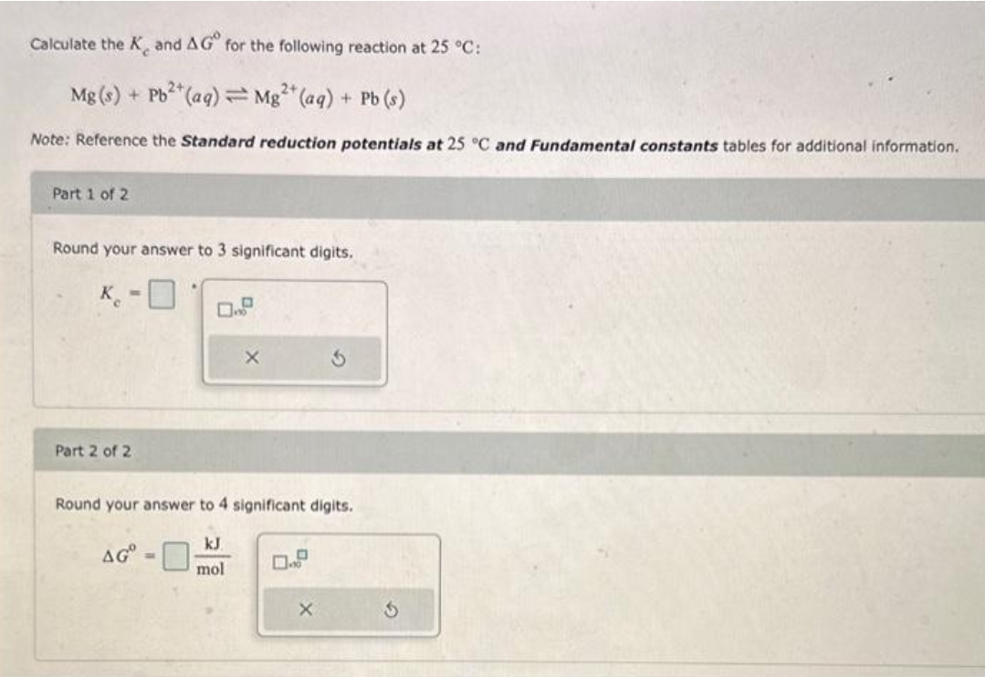 Calculate the K and AG for the following reaction at 25 °C:
2+
Mg(s) + Pb2+ (aq) Mg²+ (aq) + Pb (s)
Note: Reference the Standard reduction potentials at 25 °C and Fundamental constants tables for additional information.
Part 1 of 2
Round your answer to 3 significant digits.
K
Part 2 of 2.
Round your answer to 4 significant digits.
AG=
X
kJ
mol
X
S