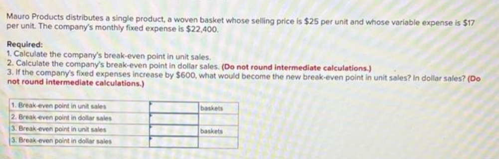 Mauro Products distributes a single product, a woven basket whose selling price is $25 per unit and whose variable expense is $17
per unit. The company's monthly fixed expense is $22,400.
Required:
1. Calculate the company's break-even point in unit sales.
2. Calculate the company's break-even point in dollar sales. (Do not round intermediate calculations.)
3. If the company's fixed expenses increase by $600, what would become the new break-even point in unit sales? In dollar sales? (Do
not round intermediate calculations.)
1. Break-even point in unit sales
2. Break-even point in dollar sales
3. Break-even point in unit sales
3. Break-even point in dollar sales
baskets
baskets