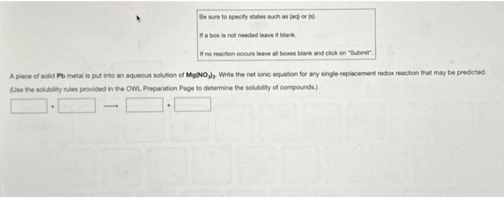 Be sure to specify states such as (aq) or (s).
If a box is not needed leave it blank.
If no reaction occurs leave all boxes blank and click on "Submit",
A piece of solid Pb metal is put into an aqueous solution of Mg(NO3)2 Write the net ionic equation for any single-replacement redox reaction that may be predicted.
(Use the solubility rules provided in the OWL Preparation Page to determine the solubility of compounds.)