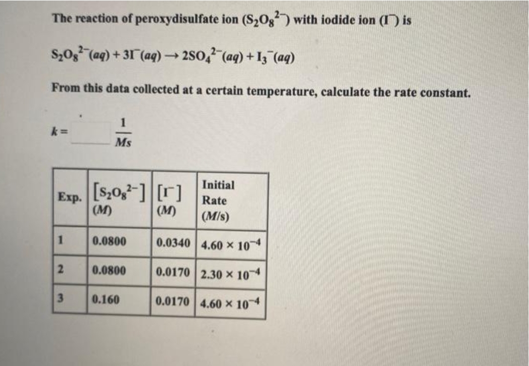 The reaction of peroxydisulfate
S₂082 (aq) +31 (aq) →→2SO4 (aq) +13 (aq)
From this data collected at a certain temperature, calculate the rate constant.
k=
Exp.
1
2
3
1
Ms
[$₂082] [r]
(M)
(M)
0.0800
0.0800
0.160
ion (S₂02) with iodide ion (1) is
Initial
Rate
(M/s)
0.0340 4.60 x 10-4
0.0170 2.30 x 10-4
0.0170 4.60 x 104